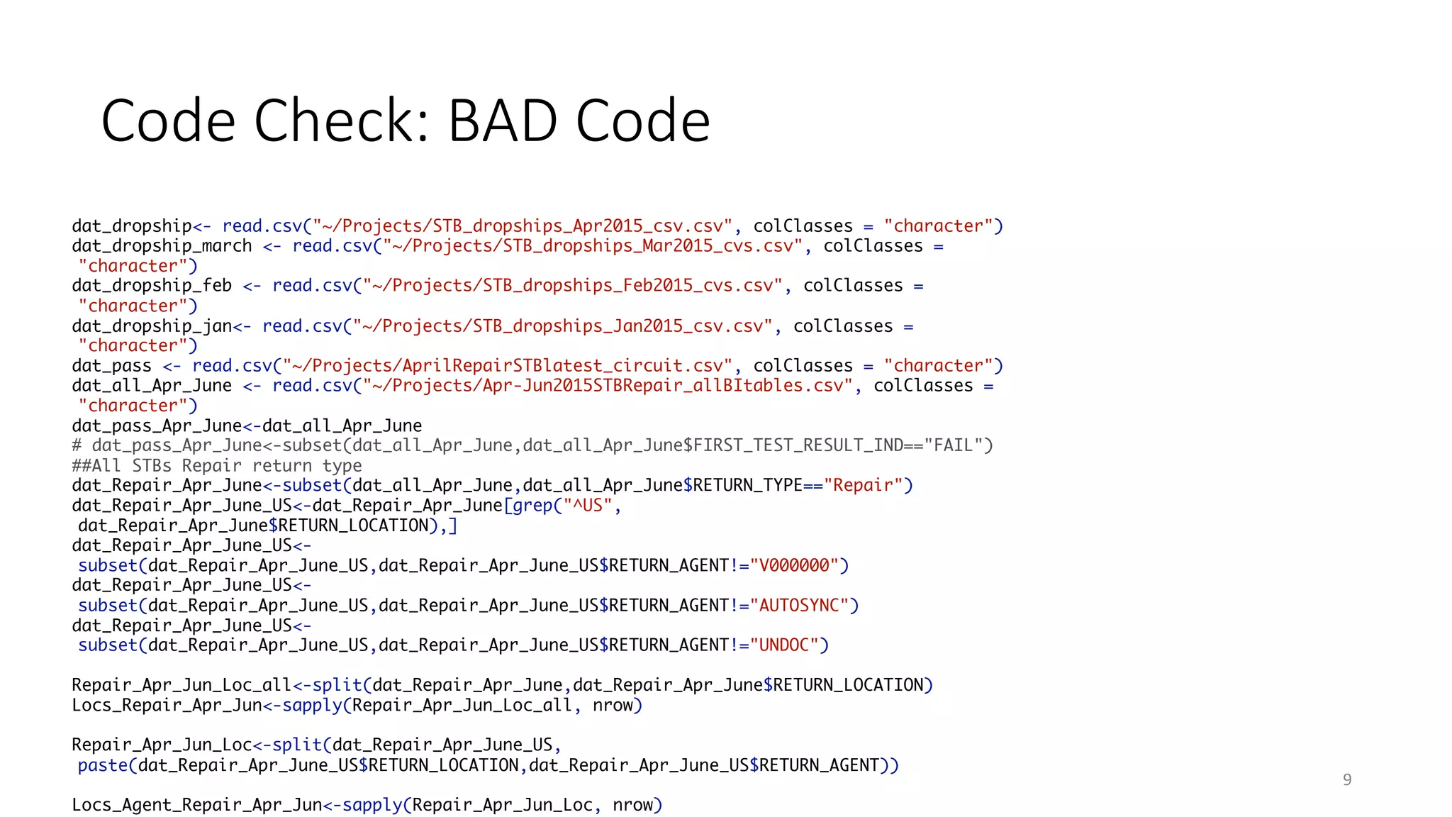 Code	Check:	BAD	Code
9
dat_dropship<- read.csv("~/Projects/STB_dropships_Apr2015_csv.csv", colClasses = "character")
dat_dropship_march <- read.csv("~/Projects/STB_dropships_Mar2015_cvs.csv", colClasses =
"character")
dat_dropship_feb <- read.csv("~/Projects/STB_dropships_Feb2015_cvs.csv", colClasses =
"character")
dat_dropship_jan<- read.csv("~/Projects/STB_dropships_Jan2015_csv.csv", colClasses =
"character")
dat_pass <- read.csv("~/Projects/AprilRepairSTBlatest_circuit.csv", colClasses = "character")
dat_all_Apr_June <- read.csv("~/Projects/Apr-Jun2015STBRepair_allBItables.csv", colClasses =
"character")
dat_pass_Apr_June<-dat_all_Apr_June
# dat_pass_Apr_June<-subset(dat_all_Apr_June,dat_all_Apr_June$FIRST_TEST_RESULT_IND=="FAIL")
##All STBs Repair return type
dat_Repair_Apr_June<-subset(dat_all_Apr_June,dat_all_Apr_June$RETURN_TYPE=="Repair")
dat_Repair_Apr_June_US<-dat_Repair_Apr_June[grep("^US",
dat_Repair_Apr_June$RETURN_LOCATION),]
dat_Repair_Apr_June_US<-
subset(dat_Repair_Apr_June_US,dat_Repair_Apr_June_US$RETURN_AGENT!="V000000")
dat_Repair_Apr_June_US<-
subset(dat_Repair_Apr_June_US,dat_Repair_Apr_June_US$RETURN_AGENT!="AUTOSYNC")
dat_Repair_Apr_June_US<-
subset(dat_Repair_Apr_June_US,dat_Repair_Apr_June_US$RETURN_AGENT!="UNDOC")
Repair_Apr_Jun_Loc_all<-split(dat_Repair_Apr_June,dat_Repair_Apr_June$RETURN_LOCATION)
Locs_Repair_Apr_Jun<-sapply(Repair_Apr_Jun_Loc_all, nrow)
Repair_Apr_Jun_Loc<-split(dat_Repair_Apr_June_US,
paste(dat_Repair_Apr_June_US$RETURN_LOCATION,dat_Repair_Apr_June_US$RETURN_AGENT))
Locs_Agent_Repair_Apr_Jun<-sapply(Repair_Apr_Jun_Loc, nrow)
 