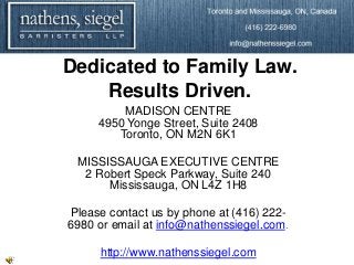 Dedicated to Family Law.
    Results Driven.
         MADISON CENTRE
     4950 Yonge Street, Suite 2408
        Toronto, ON M2N 6K1

 MISSISSAUGA EXECUTIVE CENTRE
  2 Robert Speck Parkway, Suite 240
      Mississauga, ON L4Z 1H8

Please contact us by phone at (416) 222-
6980 or email at info@nathenssiegel.com.

     http://www.nathenssiegel.com
 