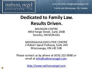 Dedicated to Family Law.
       Results Driven.
             MADISON CENTRE
        4950 Yonge Street, Suite 2408
           Toronto, ON M2N 6K1

      MISSISSAUGA EXECUTIVE CENTRE
      2 Robert Speck Parkway, Suite 240
          Mississauga, ON L4Z 1H8

Please contact us by phone at (416) 222-6980 or
       email at info@nathenssiegel.com.

        http://www.nathenssiegel.com
 