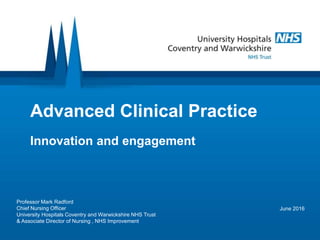 Advanced Clinical Practice
Innovation and engagement
June 2016
Professor Mark Radford
Chief Nursing Officer
University Hospitals Coventry and Warwickshire NHS Trust
& Associate Director of Nursing , NHS Improvement
 