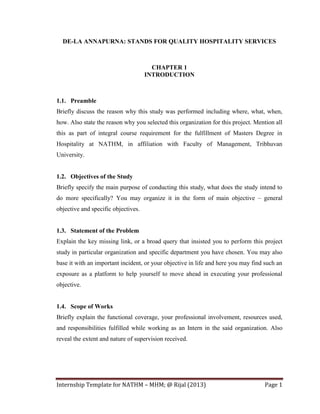 DE-LA ANNAPURNA: STANDS FOR QUALITY HOSPITALITY SERVICES

CHAPTER 1
INTRODUCTION

1.1. Preamble
Briefly discuss the reason why this study was performed including where, what, when,
how. Also state the reason why you selected this organization for this project. Mention all
this as part of integral course requirement for the fulfillment of Masters Degree in
Hospitality at NATHM, in affiliation with Faculty of Management, Tribhuvan
University.

1.2. Objectives of the Study
Briefly specify the main purpose of conducting this study, what does the study intend to
do more specifically? You may organize it in the form of main objective – general
objective and specific objectives.

1.3. Statement of the Problem
Explain the key missing link, or a broad query that insisted you to perform this project
study in particular organization and specific department you have chosen. You may also
base it with an important incident, or your objective in life and here you may find such an
exposure as a platform to help yourself to move ahead in executing your professional
objective.

1.4. Scope of Works
Briefly explain the functional coverage, your professional involvement, resources used,
and responsibilities fulfilled while working as an Intern in the said organization. Also
reveal the extent and nature of supervision received.

Internship Template for NATHM – MHM; @ Rijal (2013)

Page 1

 