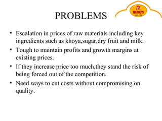 PROBLEMS Escalation in prices of raw materials including key ingredients such as khoya,sugar,dry fruit and milk. Tough to maintain profits and growth margins at existing prices. If they increase price too much,they stand the risk of being forced out of the competition. Need ways to cut costs without compromising on quality.  