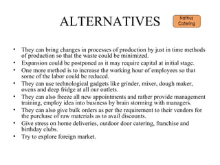 ALTERNATIVES They can bring changes in processes of production by just in time methods of production so that the waste could be minimized. Expansion could be postponed as it may require capital at initial stage. One more method is to increase the working hour of employees so that some of the labor could be reduced. They can use technological gadgets like grinder, mixer, dough maker, ovens and deep fridge at all our outlets.  They can also freeze all new appointments and rather provide management training, employ idea into business by brain storming with managers. They can also give bulk orders as per the requirement to their vendors for the purchase of raw materials as to avail discounts. Give stress on home deliveries, outdoor door catering, franchise and birthday clubs. Try to explore foreign market. 
