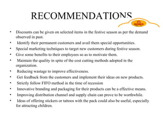 RECOMMENDATIONS Discounts can be given on selected items in the festive season as per the demand observed in past. Identify their permanent customers and avail them special opportunities. Special marketing techniques to target new customers during festive season. Give some benefits to their employees so as to motivate them. Maintain the quality in spite of the cost cutting methods adopted in the organization. Reducing wastage to improve effectiveness. Get feedback from the customers and implement their ideas on new products. Strictly follow FIFO method in the time of recession Innovative branding and packaging for their products can be a effective means. Improving distribution channel and supply chain can prove to be worthwhile. Ideas of offering stickers or tattoos with the pack could also be useful, especially for attracting children. 