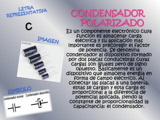 CONDENSADOR
POLARIZADO
Es un componente electrónico cuya
función es almacenar carga
eléctrica y su aplicación mas
importante es precoregir el factor
de potencia. Se denomina
condensador al dispositivo formado
por dos placas conductoras cuyas
cargas son iguales pero de signo
opuesto. Básicamente es un
dispositivo que almacena energía en
forma de campo eléctrico. Al
conectar las placas a una batería,
estas se cargan y esta carga es
proporcional a la diferencia de
potencial aplicada, siendo la
constante de proporcionalidad la
capacitancia: el condensador.
 