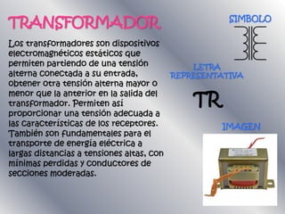 TRANSFORMADOR
Los transformadores son dispositivos
electromagnéticos estáticos que
permiten partiendo de una tensión
alterna conectada a su entrada,
obtener otra tensión alterna mayor o
menor que la anterior en la salida del
transformador. Permiten así
proporcionar una tensión adecuada a
las características de los receptores.
También son fundamentales para el
transporte de energía eléctrica a
largas distancias a tensiones altas, con
mínimas perdidas y conductores de
secciones moderadas.
LETRA
REPRESENTATIVA
TR
IMAGEN
SIMBOLO
 