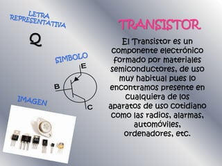 TRANSISTOR
El Transistor es un
componente electrónico
formado por materiales
semiconductores, de uso
muy habitual pues lo
encontramos presente en
cualquiera de los
aparatos de uso cotidiano
como las radios, alarmas,
automóviles,
ordenadores, etc.
 