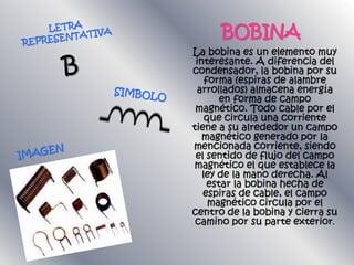 BOBINA
La bobina es un elemento muy
interesante. A diferencia del
condensador, la bobina por su
forma (espiras de alambre
arrollados) almacena energía
en forma de campo
magnético. Todo cable por el
que circula una corriente
tiene a su alrededor un campo
magnético generado por la
mencionada corriente, siendo
el sentido de flujo del campo
magnético el que establece la
ley de la mano derecha. Al
estar la bobina hecha de
espiras de cable, el campo
magnético circula por el
centro de la bobina y cierra su
camino por su parte exterior.
 