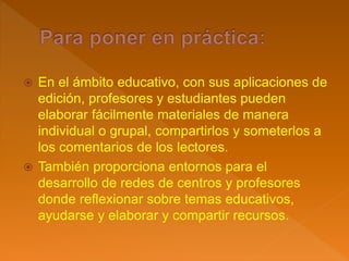  En el ámbito educativo, con sus aplicaciones de
edición, profesores y estudiantes pueden
elaborar fácilmente materiales de manera
individual o grupal, compartirlos y someterlos a
los comentarios de los lectores.
 También proporciona entornos para el
desarrollo de redes de centros y profesores
donde reflexionar sobre temas educativos,
ayudarse y elaborar y compartir recursos.
 