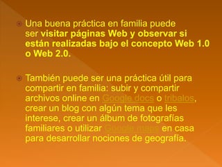  Una buena práctica en familia puede
ser visitar páginas Web y observar si
están realizadas bajo el concepto Web 1.0
o Web 2.0.
 También puede ser una práctica útil para
compartir en familia: subir y compartir
archivos online en Google docs o tribalos,
crear un blog con algún tema que les
interese, crear un álbum de fotografías
familiares o utilizar Google maps en casa
para desarrollar nociones de geografía.
 
