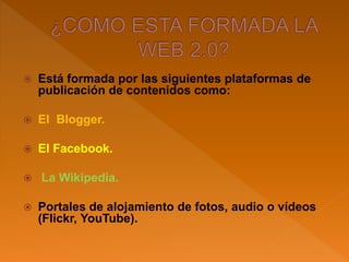  Está formada por las siguientes plataformas de
publicación de contenidos como:
 El Blogger.
 El Facebook.
 La Wikipedia.
 Portales de alojamiento de fotos, audio o vídeos
(Flickr, YouTube).
 