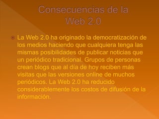 La Web 2.0 ha originado la democratización de
los medios haciendo que cualquiera tenga las
mismas posibilidades de publicar noticias que
un periódico tradicional. Grupos de personas
crean blogs que al día de hoy reciben más
visitas que las versiones online de muchos
periódicos. La Web 2.0 ha reducido
considerablemente los costos de difusión de la
información.
 