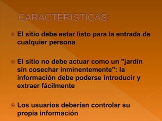  El sitio debe estar listo para la entrada de
cualquier persona
 El sitio no debe actuar como un "jardín
sin cosechar inminentemente": la
información debe poderse introducir y
extraer fácilmente
 Los usuarios deberían controlar su
propia información
 