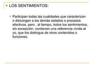LOS SENTIMIENTOS: Participan todas las cualidades que caracterizan o distuingen a los demás estados o procesos afectivos, pero , al tiempo, todos los sentimientos, sin excepción, contienen una referencia vivida al yo, que los distingue de otros contenidos o funciones. 
