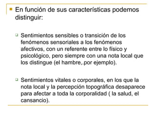 En función de sus características podemos distinguir: Sentimientos sensibles o transición de los fenómenos sensoriales a los fenómenos afectivos, con un referente entre lo físico y psicológico, pero siempre con una nota local que los distingue (el hambre,.por ejemplo). Sentimientos vitales o corporales, en los que la nota local y la percepción topográfica desaparece para afectar a toda la corporalidad ( la salud, el cansancio). 