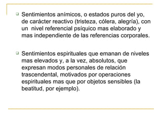 Sentimientos anímicos, o estados puros del yo, de carácter reactivo (tristeza, cólera, alegría), con un  nivel referencial psíquico mas elaborado y mas independiente de las referencias corporales. Sentimientos espirituales que emanan de niveles mas elevados y, a la vez, absolutos, que expresan modos personales de relación trascendental, motivados por operaciones espirituales mas que por objetos sensibles (la beatitud, por ejemplo). 