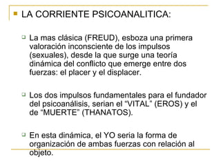 LA CORRIENTE PSICOANALITICA: La mas clásica (FREUD), esboza una primera valoración inconsciente de los impulsos (sexuales), desde la que surge una teoría dinámica del conflicto que emerge entre dos fuerzas: el placer y el displacer. Los dos impulsos fundamentales para el fundador del psicoanálisis, serian el “VITAL” (EROS) y el de “MUERTE” (THANATOS). En esta dinámica, el YO seria la forma de organización de ambas fuerzas con relación al objeto. 