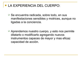 LA EXPERIENCIA DEL CUERPO: Se encuentra radicada, sobre todo, en sus manifestaciones sensibles y motrices, aunque no ligadas a la conciencia. Aprendemos nuestro cuerpo, y esto nos permite dilatarlo o modificarlo agregando nuevos instrumentos capaces de mayor y mas eficaz capacidad de acción. 