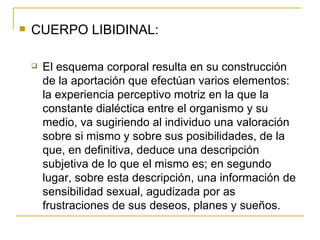CUERPO LIBIDINAL: El esquema corporal resulta en su construcción de la aportación que efectúan varios elementos: la experiencia perceptivo motriz en la que la constante dialéctica entre el organismo y su medio, va sugiriendo al individuo una valoración sobre si mismo y sobre sus posibilidades, de la que, en definitiva, deduce una descripción subjetiva de lo que el mismo es; en segundo lugar, sobre esta descripción, una información de sensibilidad sexual, agudizada por as frustraciones de sus deseos, planes y sueños. 