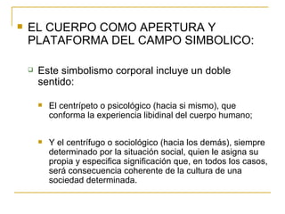 EL CUERPO COMO APERTURA Y PLATAFORMA DEL CAMPO SIMBOLICO: Este simbolismo corporal incluye un doble sentido: El centrípeto o psicológico (hacia si mismo), que conforma la experiencia libidinal del cuerpo humano; Y el centrífugo o sociológico (hacia los demás), siempre determinado por la situación social, quien le asigna su propia y especifica significación que, en todos los casos, será consecuencia coherente de la cultura de una sociedad determinada. 