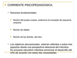 CORRIENTE PSICOPEDAGOGICA: Nociones fundamentales: Noción del propio cuerpo, extensiva al concepto de esquema corporal. Noción de objeto. Noción de los demás, del otro. Los objetivos educacionales  estarían referidos a estos tres aspectos desde una perspectiva relacional del individuo.  Su proyecto educativo intentara armonizar el desarrollo del niño de acuerdo con estas tres necesidades. 