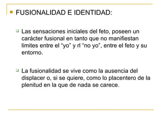 FUSIONALIDAD E IDENTIDAD: Las sensaciones iniciales del feto, poseen un carácter fusional en tanto que no manifiestan limites entre el “yo” y rl “no yo”, entre el feto y su entorno. La fusionalidad se vive como la ausencia del displacer o, si se quiere, como lo placentero de la plenitud en la que de nada se carece. 