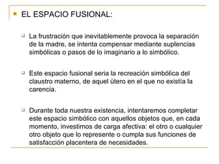EL ESPACIO FUSIONAL: La frustración que inevitablemente provoca la separación de la madre, se intenta compensar mediante suplencias simbólicas o pasos de lo imaginario a lo simbólico. Este espacio fusional seria la recreación simbólica del claustro materno, de aquel útero en el que no existía la carencia. Durante toda nuestra existencia, intentaremos completar este espacio simbólico con aquellos objetos que, en cada momento, investimos de carga afectiva: el otro o cualquier otro objeto que lo represente o cumpla sus funciones de satisfacción placentera de necesidades. 