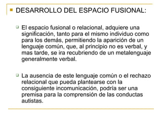 DESARROLLO DEL ESPACIO FUSIONAL: El espacio fusional o relacional, adquiere una significación, tanto para el mismo individuo como para los demás, permitiendo la aparición de un lenguaje común, que, al principio no es verbal, y mas tarde, se ira recubriendo de un metalenguaje generalmente verbal. La ausencia de este lenguaje común o el rechazo relacional que pueda plantearse con la consiguiente incomunicación, podría ser una premisa para la comprensión de las conductas autistas. 