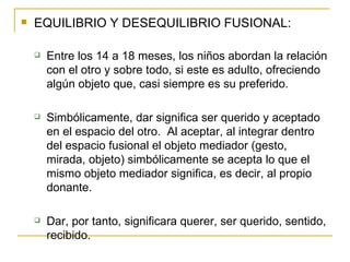 EQUILIBRIO Y DESEQUILIBRIO FUSIONAL: Entre los 14 a 18 meses, los niños abordan la relación con el otro y sobre todo, si este es adulto, ofreciendo algún objeto que, casi siempre es su preferido. Simbólicamente, dar significa ser querido y aceptado en el espacio del otro.  Al aceptar, al integrar dentro del espacio fusional el objeto mediador (gesto, mirada, objeto) simbólicamente se acepta lo que el mismo objeto mediador significa, es decir, al propio donante. Dar, por tanto, significara querer, ser querido, sentido, recibido. 
