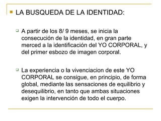 LA BUSQUEDA DE LA IDENTIDAD: A partir de los 8/ 9 meses, se inicia la consecución de la identidad, en gran parte merced a la identificación del YO CORPORAL, y del primer esbozo de imagen corporal. La experiencia o la vivenciacion de este YO CORPORAL se consigue, en principio, de forma global, mediante las sensaciones de equilibrio y desequilibrio, en tanto que ambas situaciones exigen la intervención de todo el cuerpo. 