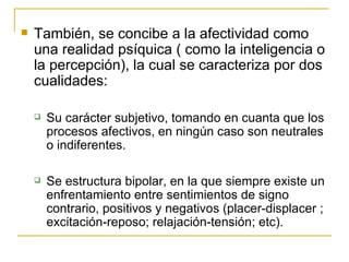 También, se concibe a la afectividad como una realidad psíquica ( como la inteligencia o la percepción), la cual se caracteriza por dos cualidades: Su carácter subjetivo, tomando en cuanta que los procesos afectivos, en ningún caso son neutrales o indiferentes. Se estructura bipolar, en la que siempre existe un enfrentamiento entre sentimientos de signo contrario, positivos y negativos (placer-displacer ; excitación-reposo; relajación-tensión; etc). 