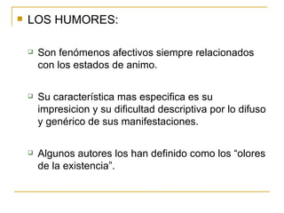 LOS HUMORES: Son fenómenos afectivos siempre relacionados con los estados de animo. Su característica mas especifica es su impresicion y su dificultad descriptiva por lo difuso y genérico de sus manifestaciones.  Algunos autores los han definido como los “olores de la existencia”.  