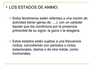 LOS ESTADOS DE ANIMO: Estos fenómenos están referidos a una noción de actividad (tener ganas de…..), con un carácter bipolar que los condiciona por la presencia primordial de su signo: la gana o la desgana. Estos estados están sujetos a una frecuencia cíclica, coincidiendo con periodos o ciclos estacionales, diarios o de otra índole, como hormonales. 