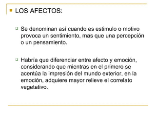 LOS AFECTOS: Se denominan así cuando es estimulo o motivo provoca un sentimiento, mas que una percepción o un pensamiento. Habría que diferenciar entre afecto y emoción, considerando que mientras en el primero se acentúa la impresión del mundo exterior, en la emoción, adquiere mayor relieve el correlato vegetativo. 