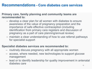 Recommendations - Core diabetes care services
Primary care, family planning and community teams are
recommended to:
– develop a clear plan for all women with diabetes to ensure
awareness of the value of pregnancy preparation and the
importance of safe effective contraception (including
identification from primary care registers and discussion of
pregnancy as a part of care planning/annual review)
– maintain a clear understanding of how to use referral pathways
for specialist support
Specialist diabetes services are recommended to:
– routinely discuss pregnancy with all appropriate women
– access, where needed, new technologies to support glucose
management
– lead or to identify leadership for quality improvement in antenatal
diabetes care 12
 