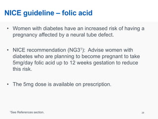 NICE guideline – folic acid
• Women with diabetes have an increased risk of having a
pregnancy affected by a neural tube defect.
• NICE recommendation (NG31): Advise women with
diabetes who are planning to become pregnant to take
5mg/day folic acid up to 12 weeks gestation to reduce
this risk.
• The 5mg dose is available on prescription.
28
1See References section.
 