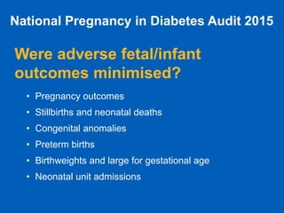 National Pregnancy in Diabetes Audit 2015
Were adverse fetal/infant
outcomes minimised?
• Pregnancy outcomes
• Stillbirths and neonatal deaths
• Congenital anomalies
• Preterm births
• Birthweights and large for gestational age
• Neonatal unit admissions
 