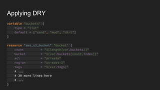 Applying DRY
variable "buckets" {
type = "list"
default = ["sand", "mud", "dirt"]
}
resource "aws_s3_bucket" "bucket" {
count = "${length(var.buckets)}"
bucket = "${var.buckets[count.index]}"
acl = "private"
region = "us-east-1"
tags = "${var.tags}"
# ...
# 30 more lines here
# ...
}
 