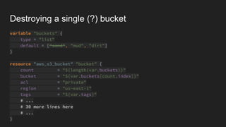 Destroying a single (?) bucket
variable "buckets" {
type = "list"
default = ["sand", "mud", "dirt"]
}
resource "aws_s3_bucket" "bucket" {
count = "${length(var.buckets)}"
bucket = "${var.buckets[count.index]}"
acl = "private"
region = "us-east-1"
tags = "${var.tags}"
# ...
# 30 more lines here
# ...
}
 