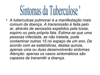 A tuberculose pulmonar é a manifestação mais comum da doença. A transmissão é feita pelo ar, através de aerossóis expelidos pela tosse, espirro ou pela própria fala. Estima-se que uma pessoas infectada, se não tratada, pode contaminar outras 15 no espaço de um ano. De acordo com as estatísticas, destas quinze, apenas uma ou duas desenvolverão sintomas. Atenção: apenas os casos sintomáticos são capazes de transmitir a doença . Sintomas da Tuberculose ' 