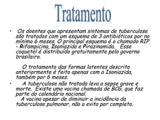 Os doentes que apresentam sintomas de tuberculose são tratados com um esquema de 3 antibióticos por no mínimo 6 meses. O principal esquema é o chamado RIP -  R ifampicina,  I soniazida e  P irazinamida.  Esse coquetel é distribuído gratuitamente pelo governo brasileiro.   O tratamento das formas latentes descrito anteriormente é feito apenas com a Isoniazida, também por 6 meses. A tuberculose não tratada leva a sepse grave e morte.  Existe uma vacina chamada de BCG, que faz parte do calendário nacional.    A vacina apesar de diminuir a incidência da tuberculose pulmonar, não a evita por completo. Tratamento 