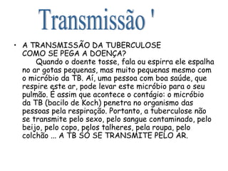 A TRANSMISSÃO DA TUBERCULOSE  COMO SE PEGA A DOENÇA?   Quando o doente tosse, fala ou espirra ele espalha no ar gotas pequenas, mas muito pequenas mesmo com o micróbio da TB. Aí, uma pessoa com boa saúde, que respire este ar, pode levar este micróbio para o seu pulmão. É assim que acontece o contágio: o micróbio da TB (bacilo de Koch) penetra no organismo das pessoas pela respiração. Portanto, a tuberculose não se transmite pelo sexo, pelo sangue contaminado, pelo beijo, pelo copo, pelos talheres, pela roupa, pelo colchão ... A TB SÓ SE TRANSMITE PELO AR. Transmissão ' 
