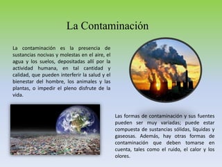 La Contaminación
La contaminación es la presencia de
sustancias nocivas y molestas en el aire, el
agua y los suelos, depositadas allí por la
actividad humana, en tal cantidad y
calidad, que pueden interferir la salud y el
bienestar del hombre, los animales y las
plantas, o impedir el pleno disfrute de la
vida.
Las formas de contaminación y sus fuentes
pueden ser muy variadas; puede estar
compuesta de sustancias sólidas, líquidas y
gaseosas. Además, hay otras formas de
contaminación que deben tomarse en
cuenta, tales como el ruido, el calor y los
olores.
 