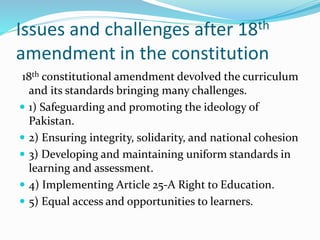 Issues and challenges after 18th
amendment in the constitution
18th constitutional amendment devolved the curriculum
and its standards bringing many challenges.
 1) Safeguarding and promoting the ideology of
Pakistan.
 2) Ensuring integrity, solidarity, and national cohesion
 3) Developing and maintaining uniform standards in
learning and assessment.
 4) Implementing Article 25-A Right to Education.
 5) Equal access and opportunities to learners.
 