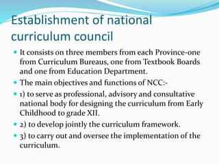 Establishment of national
curriculum council
 It consists on three members from each Province-one
from Curriculum Bureaus, one from Textbook Boards
and one from Education Department.
 The main objectives and functions of NCC:-
 1) to serve as professional, advisory and consultative
national body for designing the curriculum from Early
Childhood to grade XII.
 2) to develop jointly the curriculum framework.
 3) to carry out and oversee the implementation of the
curriculum.
 