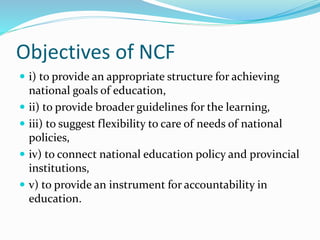 Objectives of NCF
 i) to provide an appropriate structure for achieving
national goals of education,
 ii) to provide broader guidelines for the learning,
 iii) to suggest flexibility to care of needs of national
policies,
 iv) to connect national education policy and provincial
institutions,
 v) to provide an instrument for accountability in
education.
 
