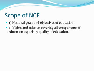 Scope of NCF
 a) National goals and objectives of education,
 b) Vision and mission covering all components of
education especially quality of education.
 