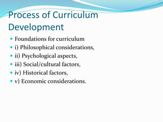 Process of Curriculum
Development
 Foundations for curriculum
 i) Philosophical considerations,
 ii) Psychological aspects,
 iii) Social/cultural factors,
 iv) Historical factors,
 v) Economic considerations.
 