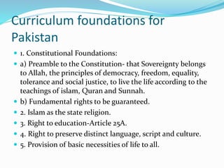 Curriculum foundations for
Pakistan
 1. Constitutional Foundations:
 a) Preamble to the Constitution- that Sovereignty belongs
to Allah, the principles of democracy, freedom, equality,
tolerance and social justice, to live the life according to the
teachings of islam, Quran and Sunnah.
 b) Fundamental rights to be guaranteed.
 2. Islam as the state religion.
 3. Right to education-Article 25A.
 4. Right to preserve distinct language, script and culture.
 5. Provision of basic necessities of life to all.
 