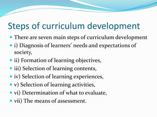 Steps of curriculum development
 There are seven main steps of curriculum development
 i) Diagnosis of learners’ needs and expectations of
society,
 ii) Formation of learning objectives,
 iii) Selection of learning contents,
 iv) Selection of learning experiences,
 v) Selection of learning activities,
 vi) Determination of what to evaluate,
 vii) The means of assessment.
 